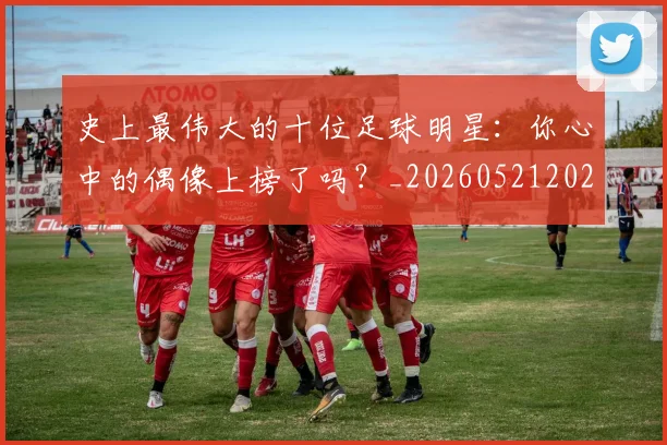 史上最伟大的十位足球明星:你心中的偶像上榜了吗?_20260521202247