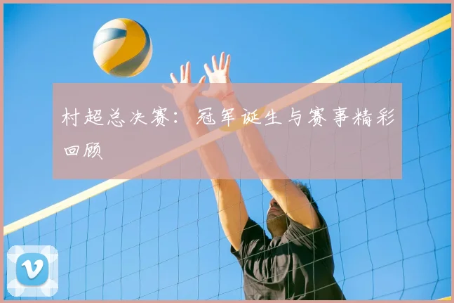 村超总决赛:冠军诞生与赛事精彩回顾