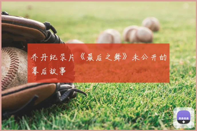 乔丹纪录片《最后之舞》未公开的幕后故事