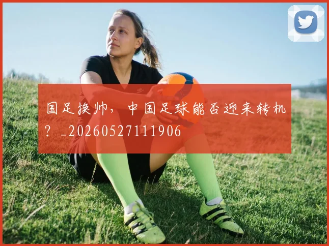 国足换帅,中国足球能否迎来转机?_20260527111906