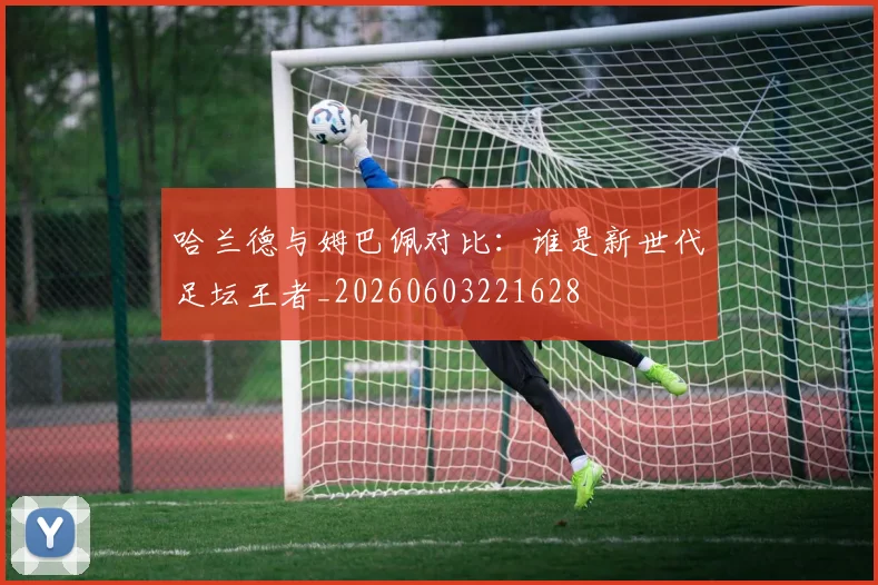 哈兰德与姆巴佩对比：谁是新世代足坛王者_20260603221628